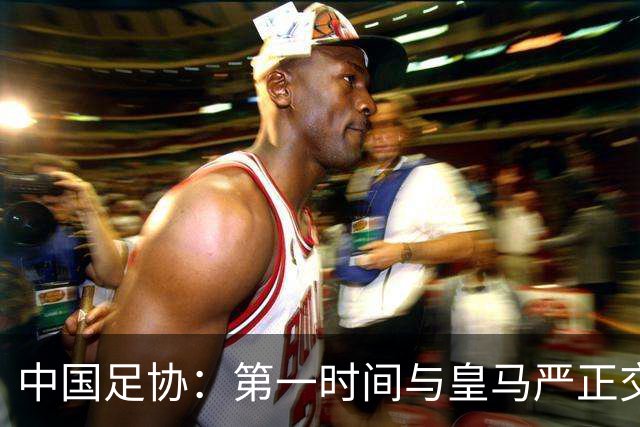 中国足协：第一时间与皇马严正交涉 要求公开正式道歉