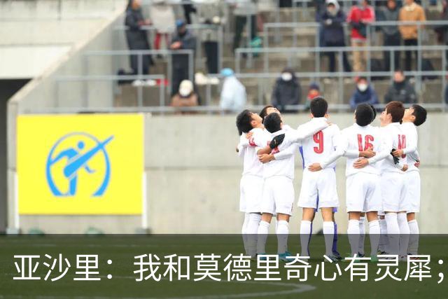 亚沙里：我和莫德里奇心有灵犀；阿莫林对我来说至关重要