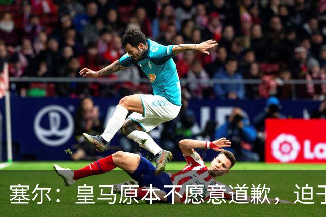 塞尔：皇马原本不愿意道歉，迫于中国赞助商的压力，道个歉而已