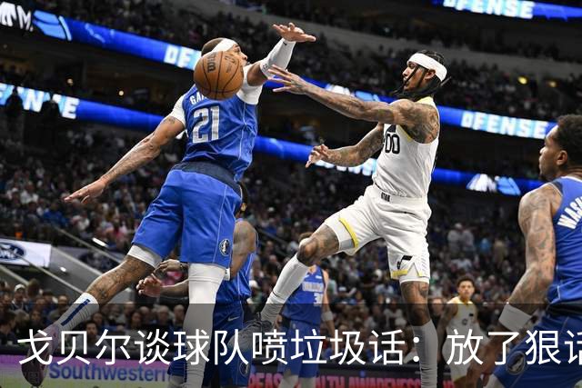 戈贝尔谈球队喷垃圾话：放了狠话就得拿出实际行动