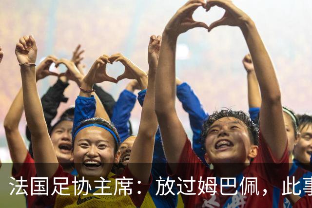 法国足协主席：放过姆巴佩，此事应到此为止，毕竟那番话并非他本意