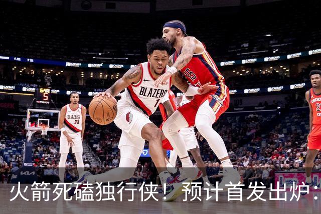 火箭死磕独行侠！预计首发出炉：单控卫搭配4前锋，饼皇再任替补