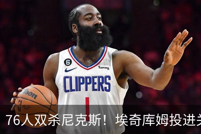 76人双杀尼克斯！埃奇库姆投进关键三分，詹皇20分